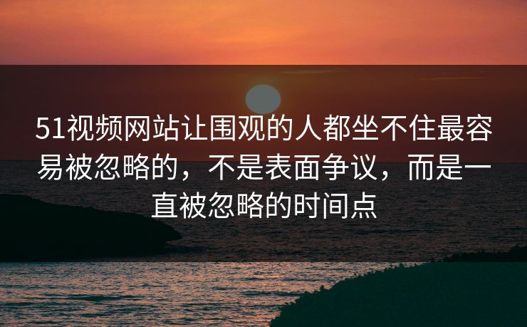 51视频网站让围观的人都坐不住最容易被忽略的，不是表面争议，而是一直被忽略的时间点