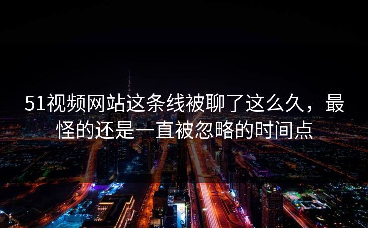 51视频网站这条线被聊了这么久，最怪的还是一直被忽略的时间点