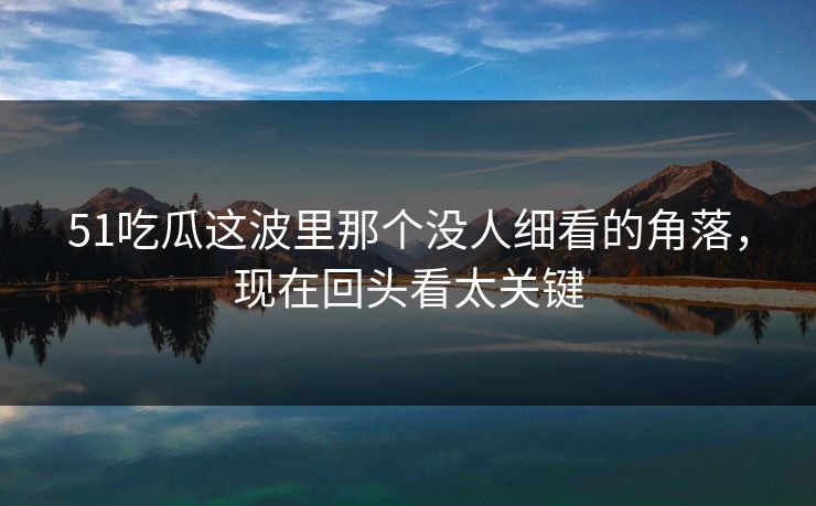 51吃瓜这波里那个没人细看的角落，现在回头看太关键