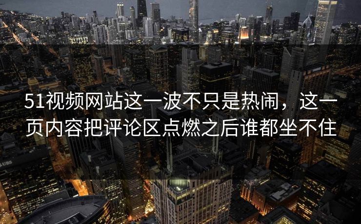 51视频网站这一波不只是热闹，这一页内容把评论区点燃之后谁都坐不住