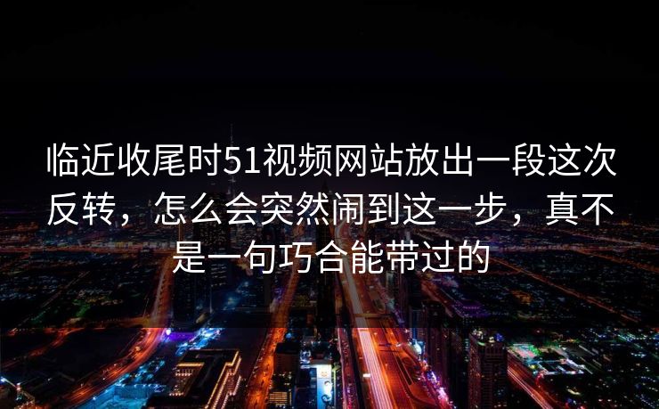 临近收尾时51视频网站放出一段这次反转，怎么会突然闹到这一步，真不是一句巧合能带过的