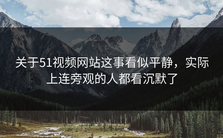 关于51视频网站这事看似平静，实际上连旁观的人都看沉默了