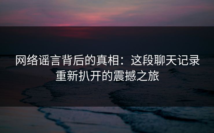 网络谣言背后的真相：这段聊天记录重新扒开的震撼之旅