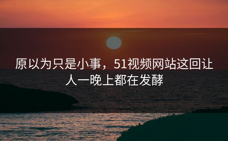 原以为只是小事，51视频网站这回让人一晚上都在发酵