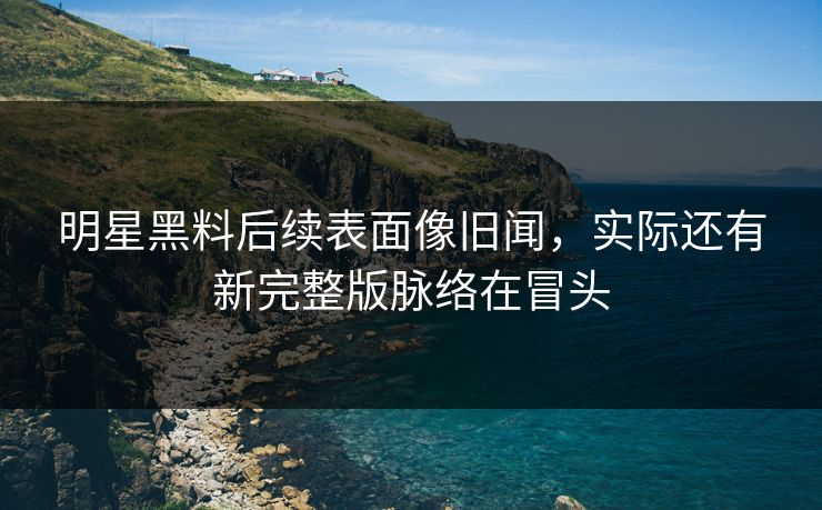 明星黑料后续表面像旧闻，实际还有新完整版脉络在冒头
