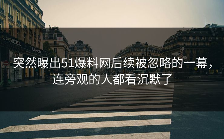 突然曝出51爆料网后续被忽略的一幕，连旁观的人都看沉默了