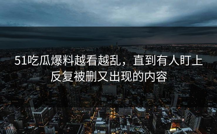 51吃瓜爆料越看越乱，直到有人盯上反复被删又出现的内容