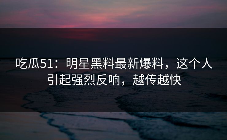 吃瓜51：明星黑料最新爆料，这个人引起强烈反响，越传越快