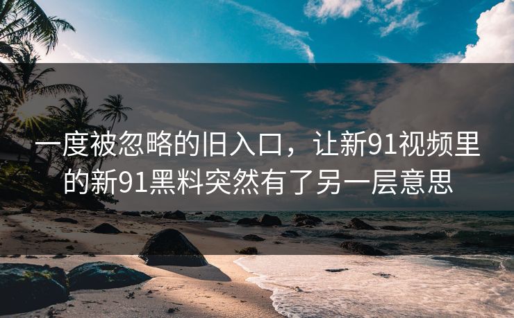 一度被忽略的旧入口，让新91视频里的新91黑料突然有了另一层意思