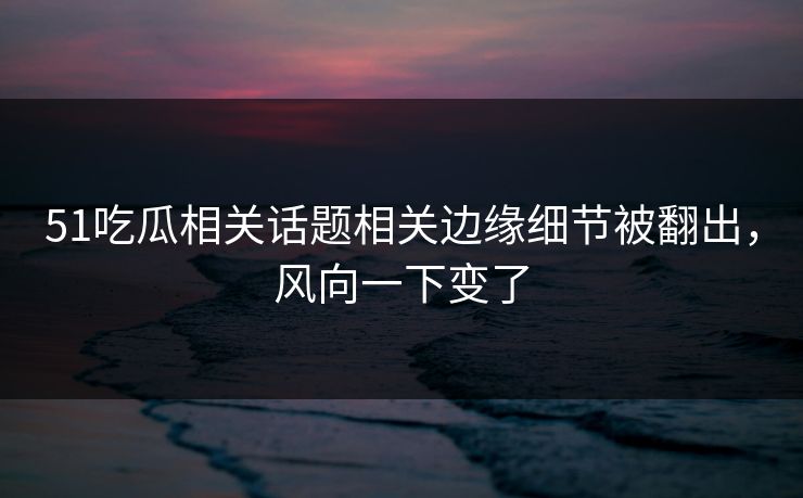 51吃瓜相关话题相关边缘细节被翻出，风向一下变了