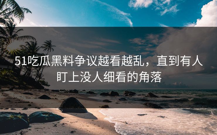 51吃瓜黑料争议越看越乱，直到有人盯上没人细看的角落