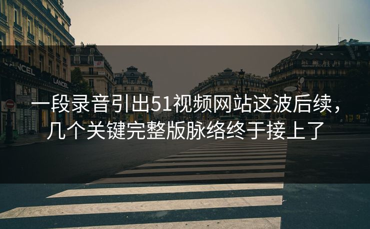 一段录音引出51视频网站这波后续，几个关键完整版脉络终于接上了