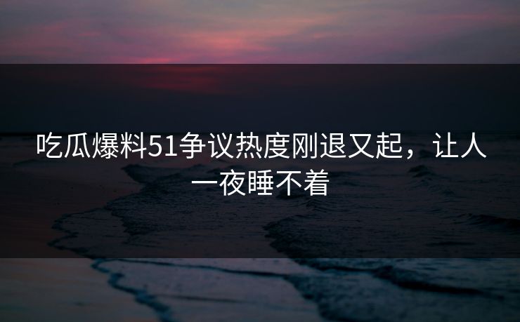 吃瓜爆料51争议热度刚退又起，让人一夜睡不着