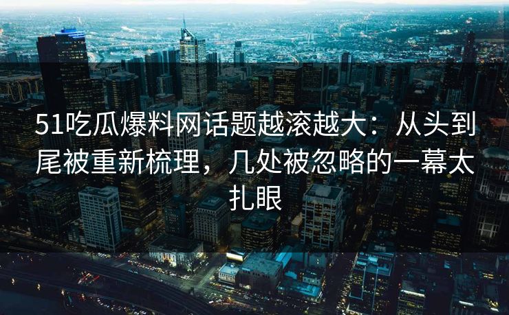 51吃瓜爆料网话题越滚越大：从头到尾被重新梳理，几处被忽略的一幕太扎眼