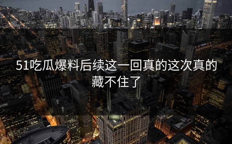 51吃瓜爆料后续这一回真的这次真的藏不住了