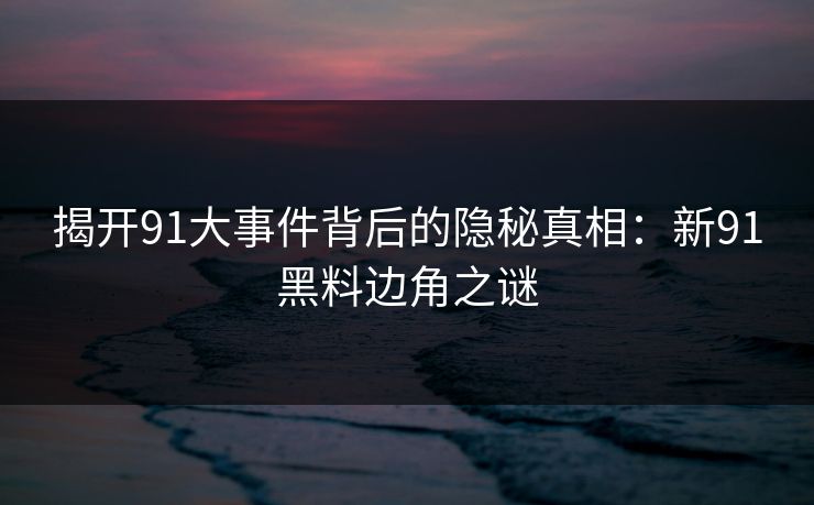 揭开91大事件背后的隐秘真相：新91黑料边角之谜