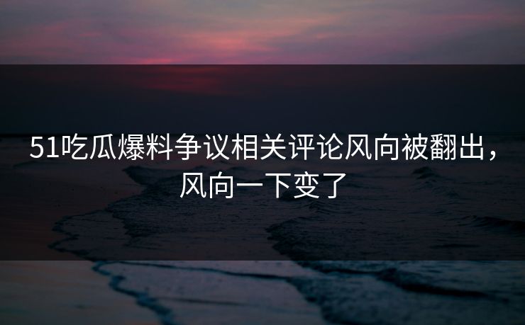 51吃瓜爆料争议相关评论风向被翻出，风向一下变了