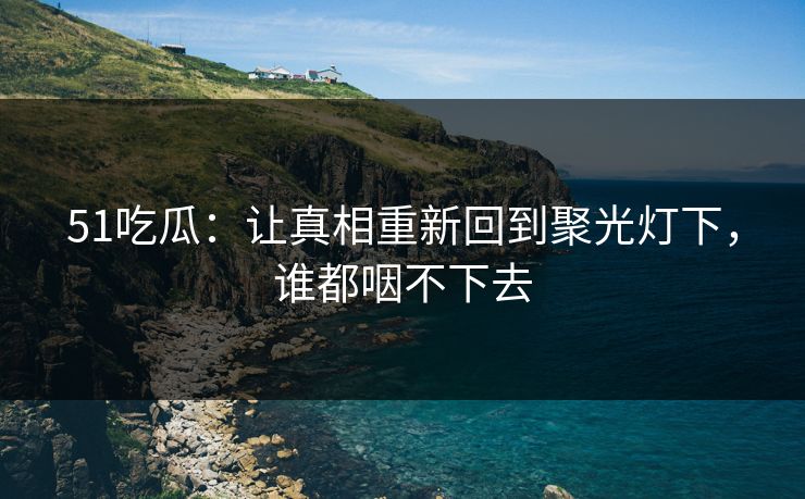 51吃瓜：让真相重新回到聚光灯下，谁都咽不下去