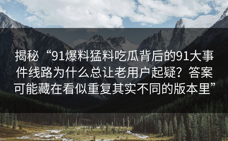 揭秘“91爆料猛料吃瓜背后的91大事件线路为什么总让老用户起疑？答案可能藏在看似重复其实不同的版本里”