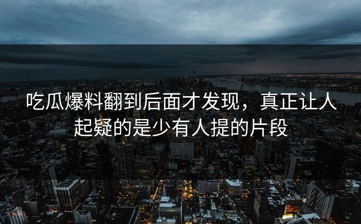 吃瓜爆料翻到后面才发现，真正让人起疑的是少有人提的片段