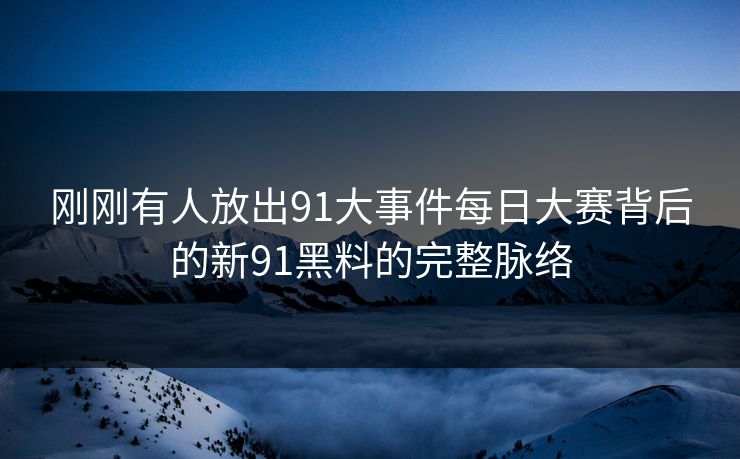 刚刚有人放出91大事件每日大赛背后的新91黑料的完整脉络