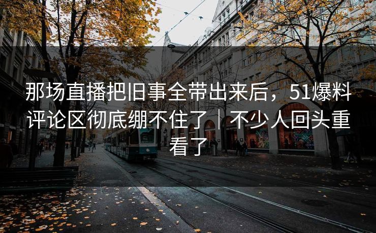 那场直播把旧事全带出来后，51爆料评论区彻底绷不住了｜不少人回头重看了