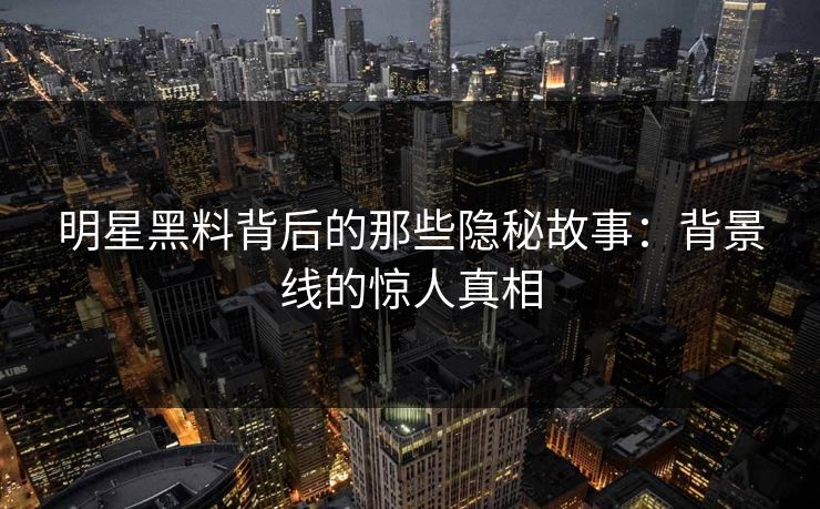 明星黑料背后的那些隐秘故事：背景线的惊人真相