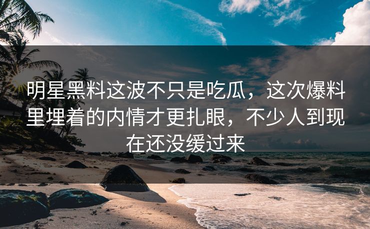 明星黑料这波不只是吃瓜，这次爆料里埋着的内情才更扎眼，不少人到现在还没缓过来