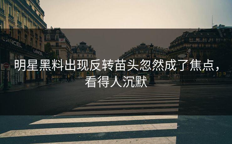 明星黑料出现反转苗头忽然成了焦点，看得人沉默
