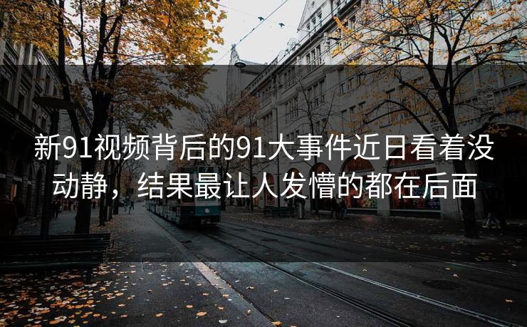 新91视频背后的91大事件近日看着没动静，结果最让人发懵的都在后面
