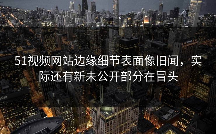 51视频网站边缘细节表面像旧闻，实际还有新未公开部分在冒头