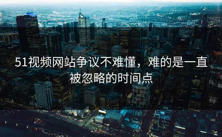 51视频网站争议不难懂，难的是一直被忽略的时间点