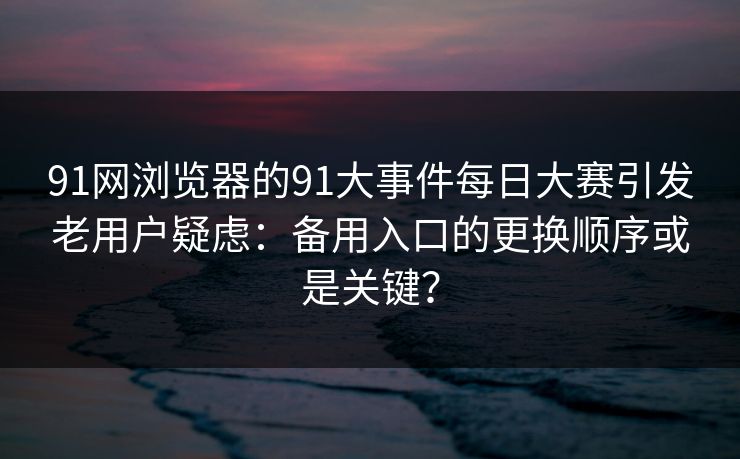 91网浏览器的91大事件每日大赛引发老用户疑虑：备用入口的更换顺序或是关键？