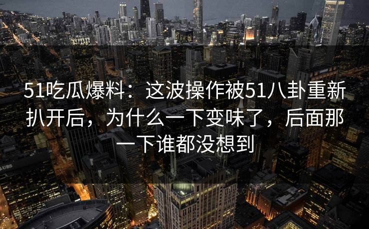 51吃瓜爆料：这波操作被51八卦重新扒开后，为什么一下变味了，后面那一下谁都没想到