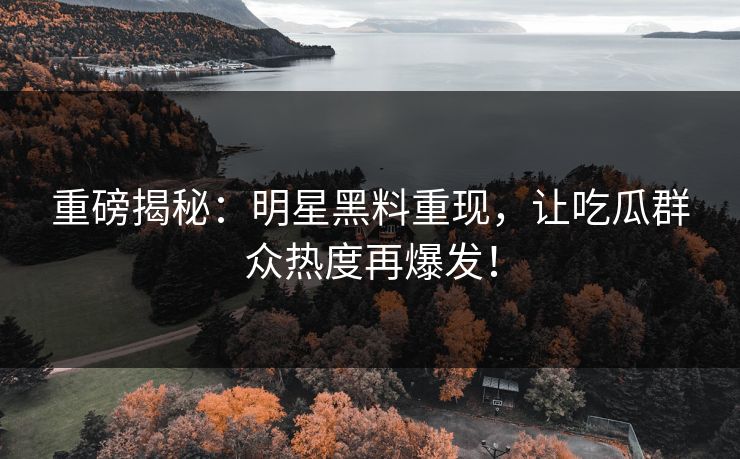 重磅揭秘：明星黑料重现，让吃瓜群众热度再爆发！