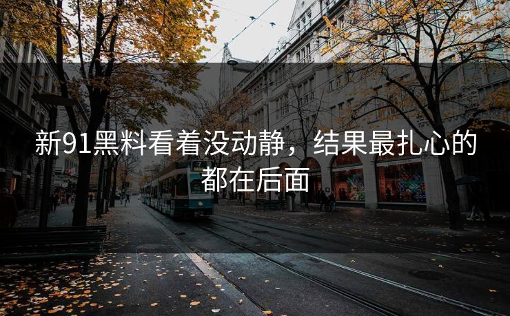 新91黑料看着没动静,结果最扎心的都在后面