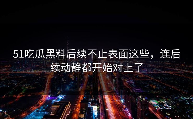 51吃瓜黑料后续不止表面这些,连后续动静都开始对上了