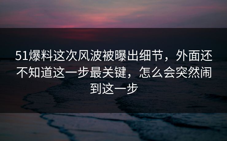51爆料这次风波被曝出细节，外面还不知道这一步最关键，怎么会突然闹到这一步