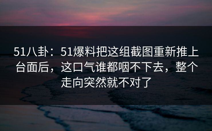 51八卦：51爆料把这组截图重新推上台面后，这口气谁都咽不下去，整个走向突然就不对了
