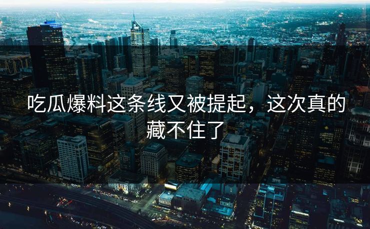 吃瓜爆料这条线又被提起,这次真的藏不住了