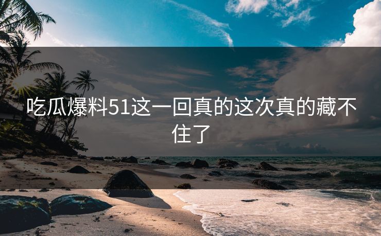 吃瓜爆料51这一回真的这次真的藏不住了