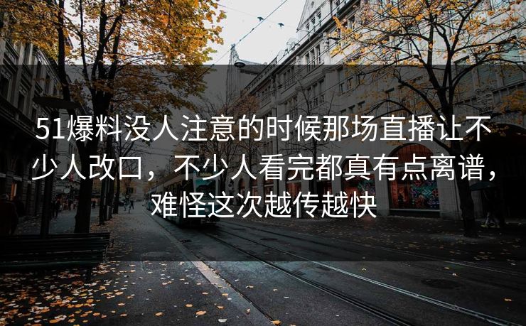 51爆料没人注意的时候那场直播让不少人改口,不少人看完都真有点离谱,难怪这次越传越快 51爆料没人注意的时候那场直播让不少人改口,不少人看完都真有点离谱,难怪这次越传越快