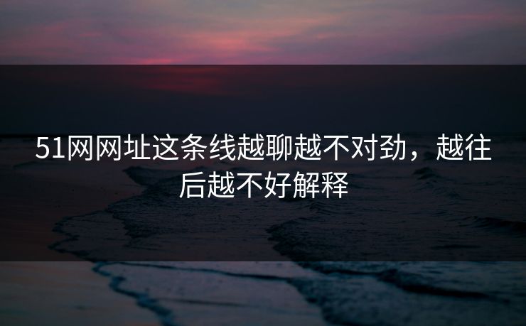51网网址这条线越聊越不对劲,越往后越不好解释 51网网址这条线越聊越不对劲,越往后越不好解释