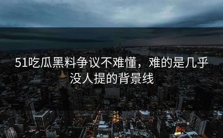 51吃瓜黑料争议不难懂，难的是几乎没人提的背景线