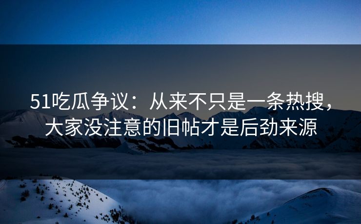 51吃瓜争议：从来不只是一条热搜，大家没注意的旧帖才是后劲来源