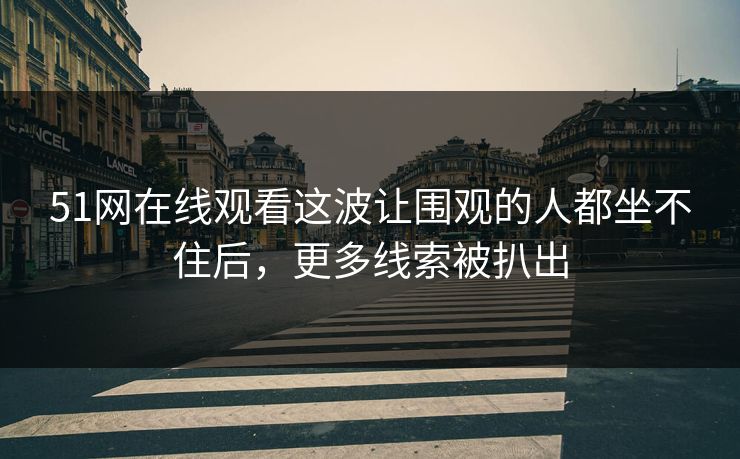 51网在线观看这波让围观的人都坐不住后，更多线索被扒出