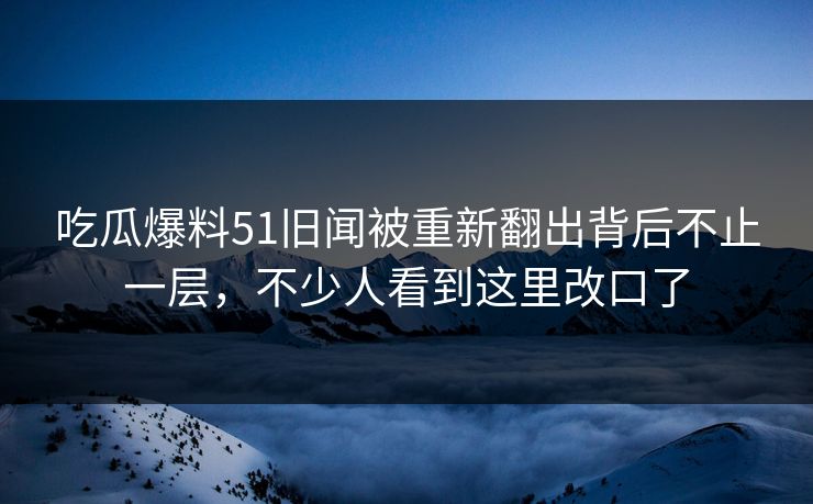 吃瓜爆料51旧闻被重新翻出背后不止一层，不少人看到这里改口了