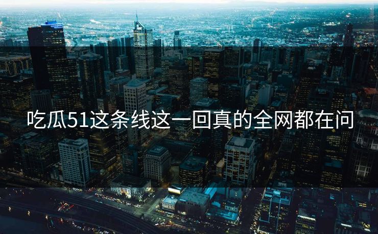 吃瓜51这条线这一回真的全网都在问