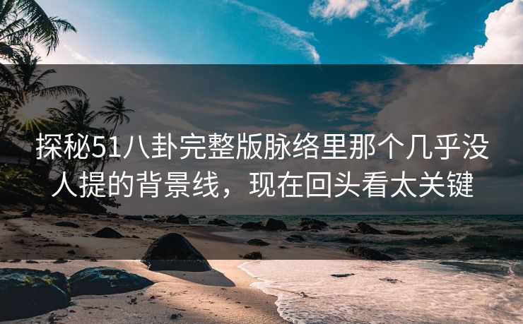 探秘51八卦完整版脉络里那个几乎没人提的背景线，现在回头看太关键