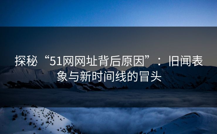 探秘“51网网址背后原因”：旧闻表象与新时间线的冒头